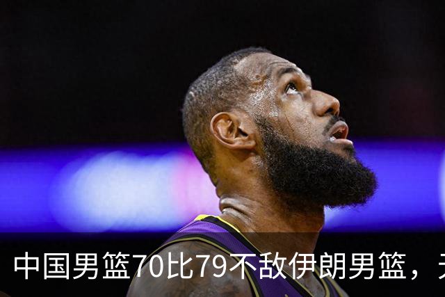 中国男篮70比79不敌伊朗男篮，无缘铜牌，创亚运会历史第二差战绩